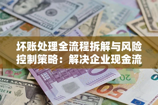 武汉坏账处理全流程拆解与风险控制策略：解决企业现金流顽疾的实战指南