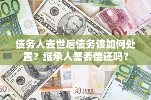 武汉债务人去世后债务该如何处置？继承人需要偿还吗？