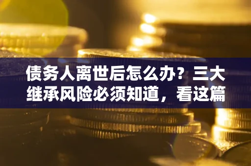 武汉债务人离世后怎么办？三大继承风险必须知道，看这篇就够了