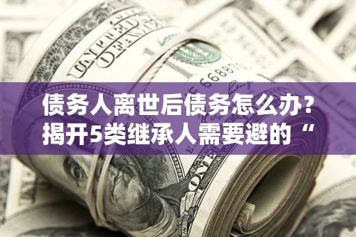 武汉债务人离世后债务怎么办？揭开5类继承人需要避的“坑”